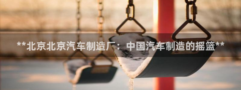 彩神vll官网在线登录：**北京北京汽车制造厂：中国汽车制造的摇篮**