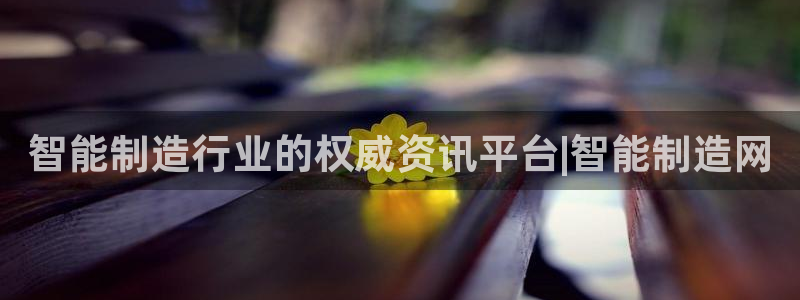 彩神8app官方下载：智能制造行业的权威资讯平台|智能制造网