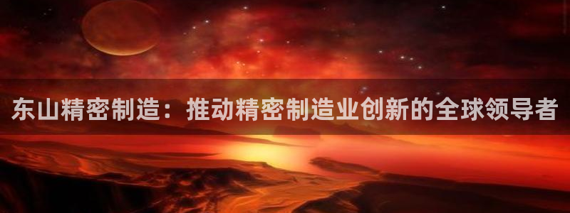 彩神平台注册登录：东山精密制造：推动精密制造业创新的全球领导者