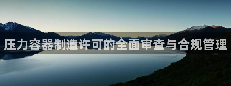 彩神争霸官网登录平台：压力容器制造许可的全面审查与合规管理