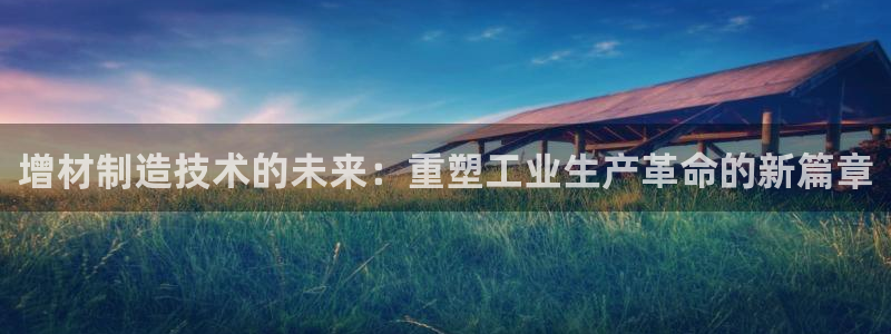 彩神大发cp：增材制造技术的未来：重塑工业生产革命的新篇章