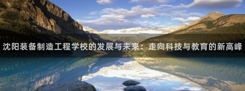 彩神vll购彩大厅：沈阳装备制造工程学校的发展与未来：走向科技与教育的新高峰