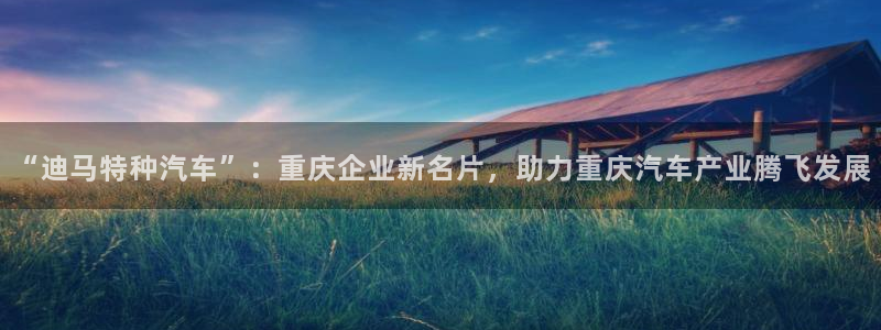 彩神v|：“迪马特种汽车”：重庆企业新名片，助力重庆汽车产业腾飞发展